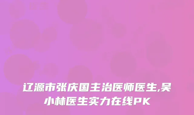 辽源市张庆国主治医师医生,吴小林医生实力在线PK