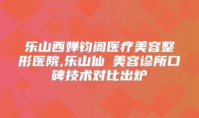 乐山西婵钧阁医疗美容整形医院,乐山仙媄美容诊所口碑技术对比出炉