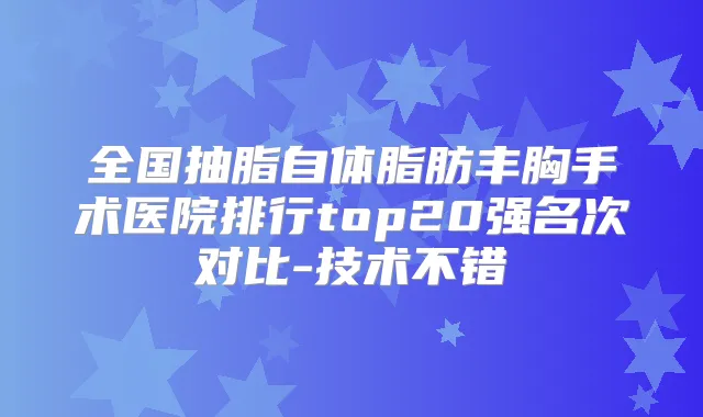 全国抽脂自体脂肪丰胸手术医院排行top20强名次对比-技术不错