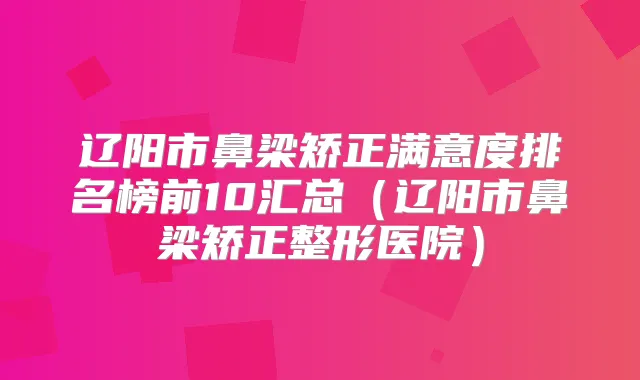 辽阳市鼻梁矫正满意度排名榜前10汇总(辽阳市鼻梁矫正整形医院)