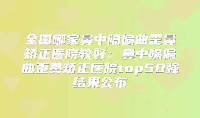 全国哪家鼻中隔偏曲歪鼻矫正医院较好：鼻中隔偏曲歪鼻矫正医院top50强结果公布