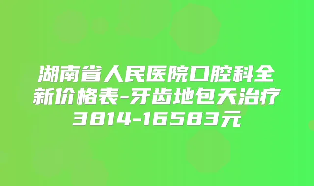 湖南省人民医院口腔科全新价格表-牙齿地包天3814-16583元