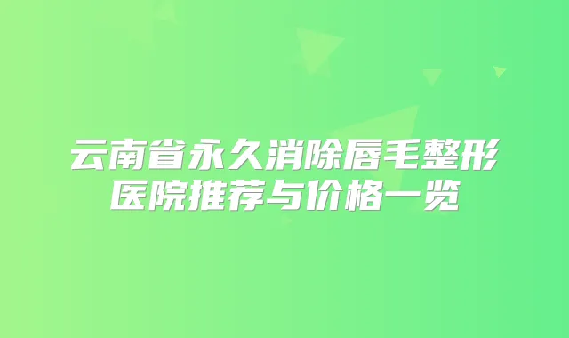 云南省永久消除唇毛整形医院推荐与价格一览