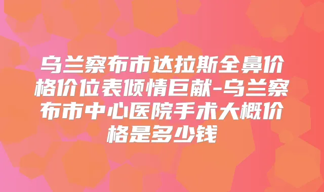乌兰察布市达拉斯全鼻价格价位表倾情巨献-乌兰察布市中心医院手术大概价格是多少钱
