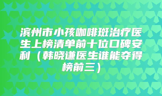 滨州市小孩咖啡斑医生上榜清单前十位口碑安利（韩晓谦医生谁能夺得榜前三）