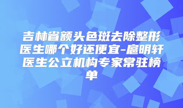 吉林省额头色斑去除整形医生哪个好还便宜-扈明轩医生公立机构专家常驻榜单