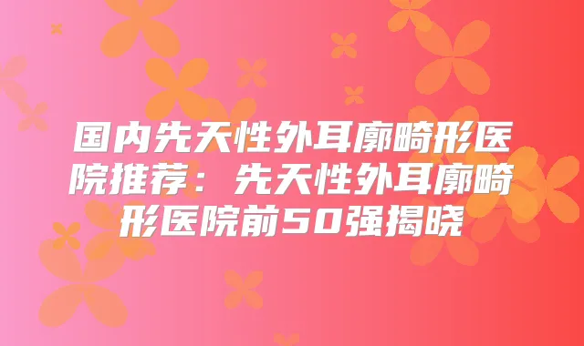 国内先天性外耳廓畸形医院推荐：先天性外耳廓畸形医院前50强揭晓