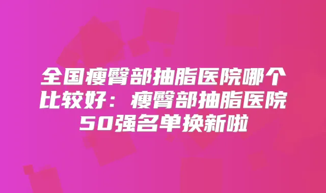 全国瘦臀部抽脂医院哪个比较好:瘦臀部抽脂医院50强名单换新啦