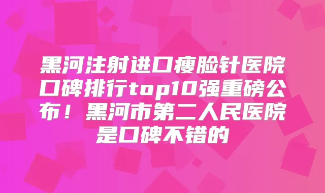 黑河注射进口瘦脸针医院口碑排行top10强重磅公布!黑河市第二人民医院是口碑不错的
