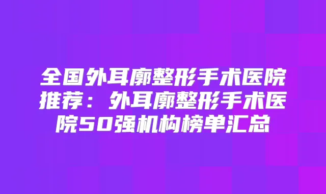 全国外耳廓整形手术医院推荐：外耳廓整形手术医院50强机构榜单汇总