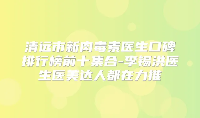 清远市新医生口碑排行榜前十集合-李锡洪医生医美达人都在力推