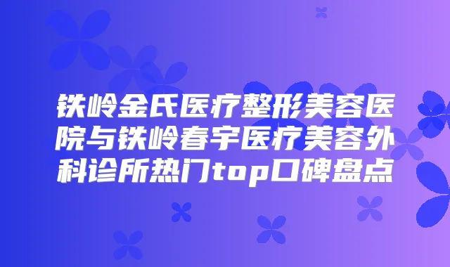 铁岭金氏医疗整形美容医院与铁岭春宇医疗美容外科诊所热门top口碑盘点
