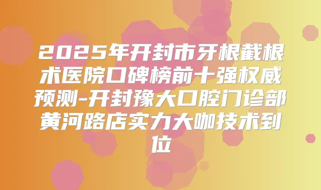 2025年开封市牙根截根术医院口碑榜前十强预测-开封豫大口腔门诊部黄河路店实力大咖技术到位