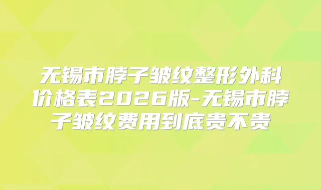 无锡市脖子皱纹整形外科价格表2026版-无锡市脖子皱纹费用到底贵不贵