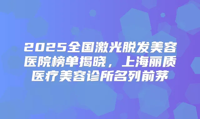 2025全国激光脱发美容医院榜单揭晓，上海丽质医疗美容诊所名列前茅
