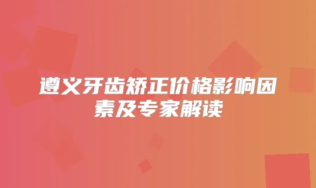 遵义牙齿矫正价格影响因素及专家解读