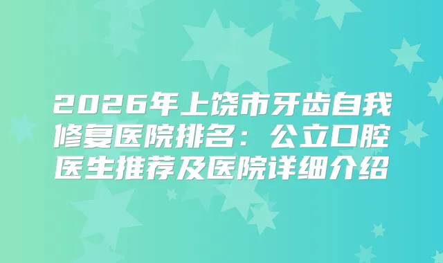 2026年上饶市牙齿自我修复医院排名：公立口腔医生推荐及医院详细介绍