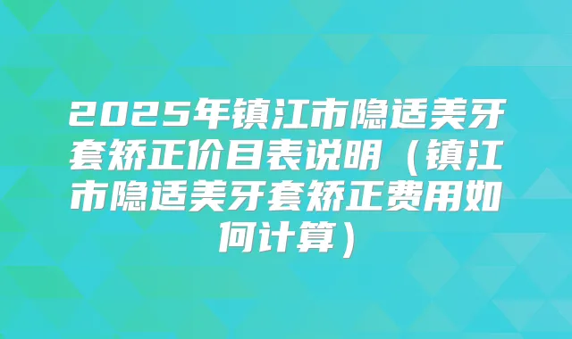 2025年镇江市隐适美牙套矫正价目表说明（镇江市隐适美牙套矫正费用如何计算）