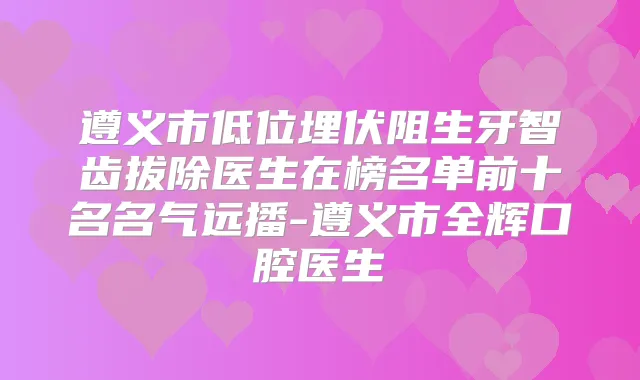 遵义市低位埋伏阻生牙智齿拔除医生在榜名单前十名名气远播-遵义市全辉口腔医生