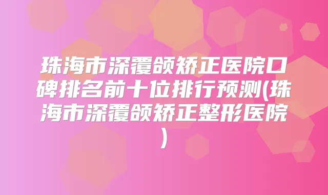 珠海市深覆颌矫正医院口碑排名前十位排行预测(珠海市深覆颌矫正整形医院)