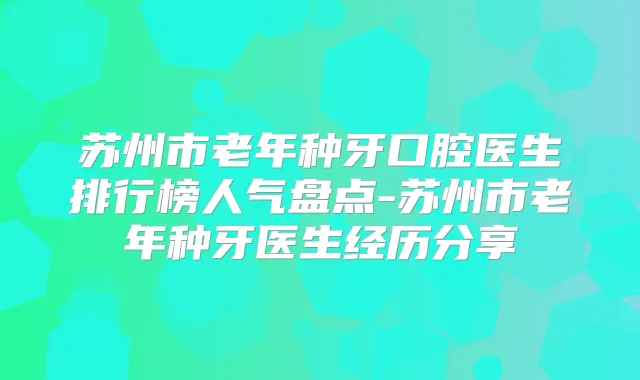 苏州市老年种牙口腔医生排行榜人气盘点-苏州市老年种牙医生经历分享