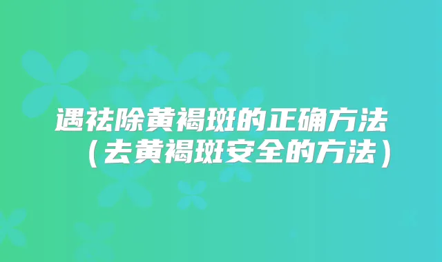遇祛除黄褐斑的正确方法(去黄褐斑安全的方法)