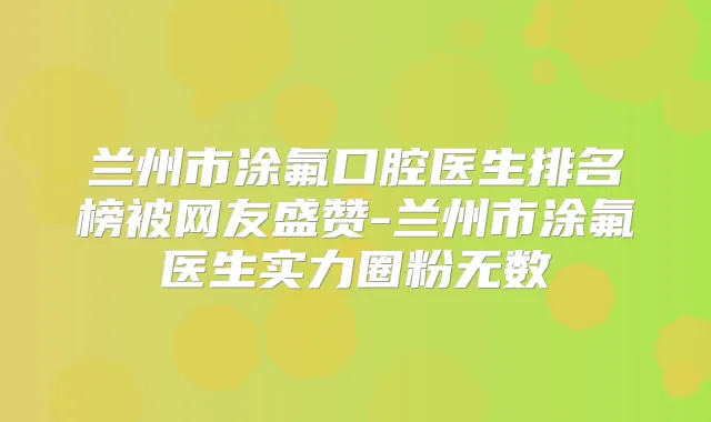 兰州市涂氟口腔医生排名榜被网友盛赞-兰州市涂氟医生实力圈粉无数