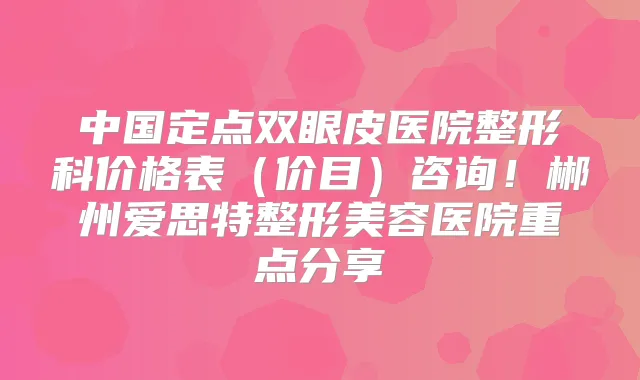 中国定点双眼皮医院整形科价格表（价目）咨询！郴州爱思特整形美容医院重点分享