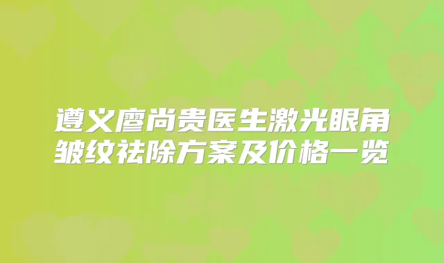遵义廖尚贵医生激光眼角皱纹祛除方案及价格一览