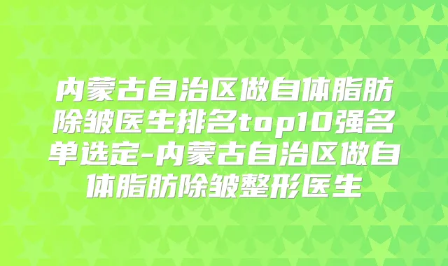 内蒙古自治区做自体脂肪除皱医生排名top10强名单选定-内蒙古自治区做自体脂肪除皱整形医生