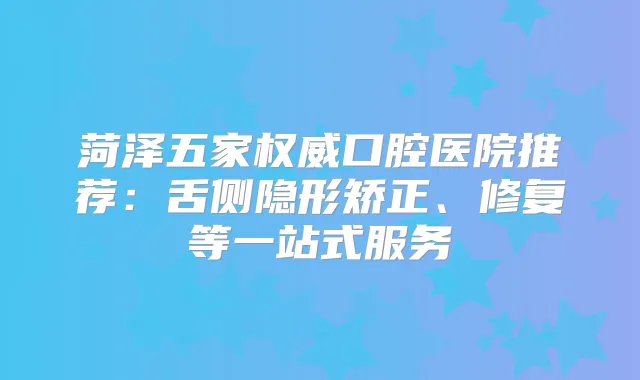 菏泽五家口腔医院推荐:舌侧隐形矫正、修复等一站式服务