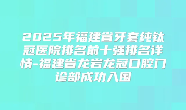 2025年福建省牙套纯钛冠医院排名前十强排名详情-福建省龙岩龙冠口腔门诊部成功入围