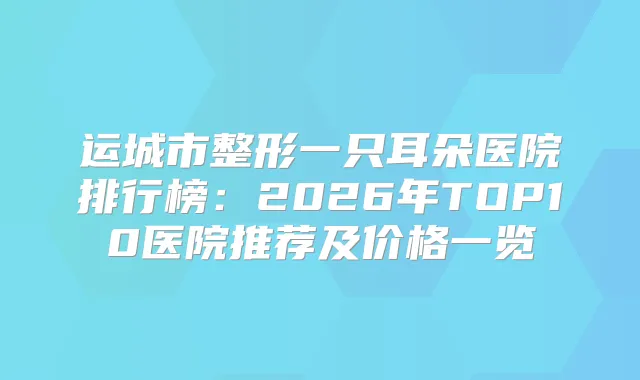运城市整形一只耳朵医院排行榜：2026年TOP10医院推荐及价格一览