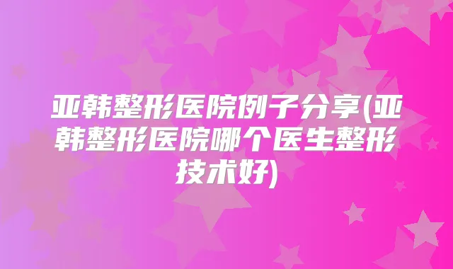 亚韩整形医院例子分享(亚韩整形医院哪个医生整形技术好)