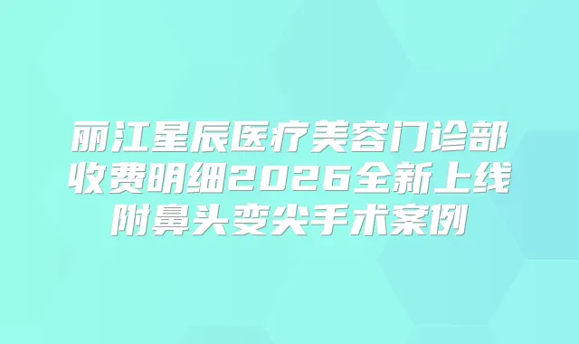 丽江星辰医疗美容门诊部收费明细2026全新上线附鼻头变尖手术案例