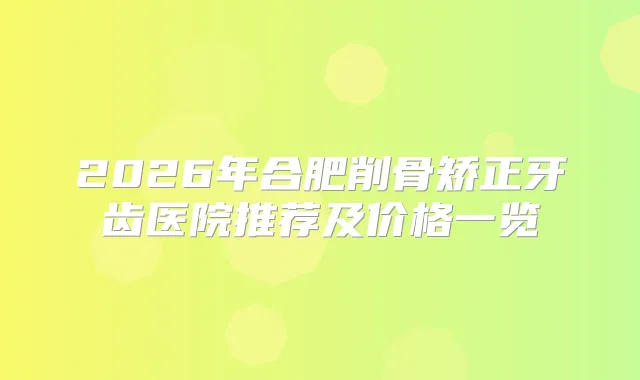 2026年合肥削骨矫正牙齿医院推荐及价格一览