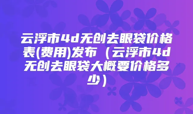 云浮市4d无创去眼袋价格表(费用)发布(云浮市4d无创去眼袋大概要价格多少)