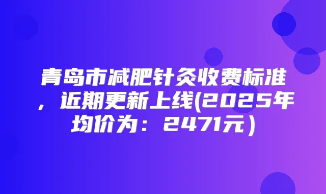 青岛市减肥针灸收费标准，近期更新上线(2025年均价为：2471元）