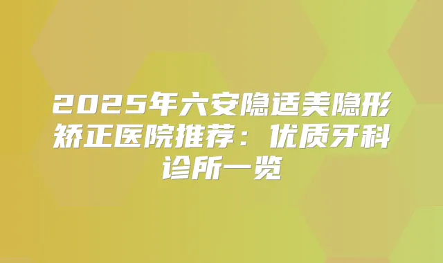 2025年六安隐适美隐形矫正医院推荐:优质牙科诊所一览