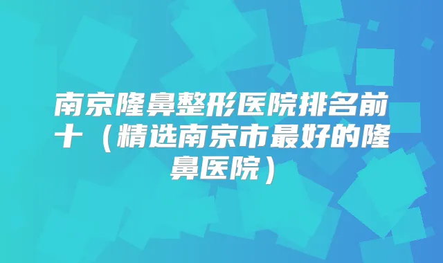 南京隆鼻整形医院排名前十（精选南京市好的隆鼻医院）