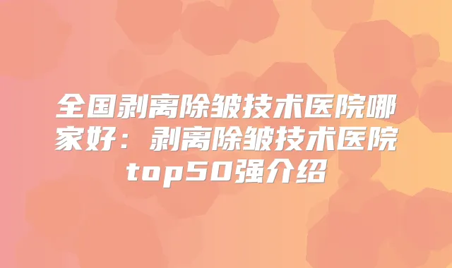 全国剥离除皱技术医院哪家好:剥离除皱技术医院top50强介绍