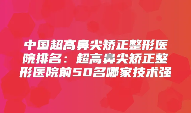 中国超高鼻尖矫正整形医院排名:超高鼻尖矫正整形医院前50名哪家技术强
