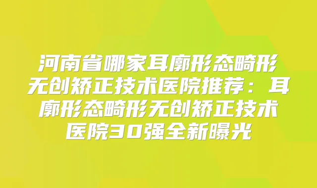 河南省哪家耳廓形态畸形无创矫正技术医院推荐：耳廓形态畸形无创矫正技术医院30强全新曝光