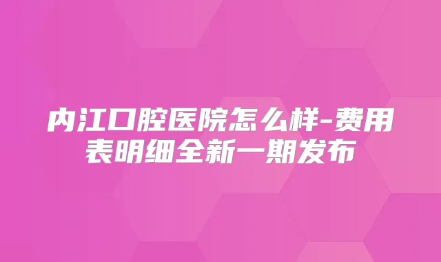 内江口腔医院怎么样-费用表明细全新一期发布