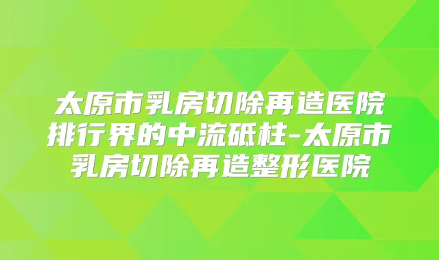太原市乳房切除再造医院排行界的中流砥柱-太原市乳房切除再造整形医院