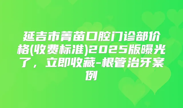延吉市菁苗口腔门诊部价格(收费标准)2025版曝光了，立即收藏-根管治牙案例