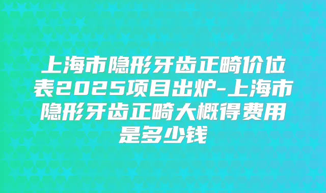 上海市隐形牙齿正畸价位表2025项目出炉-上海市隐形牙齿正畸大概得费用是多少钱