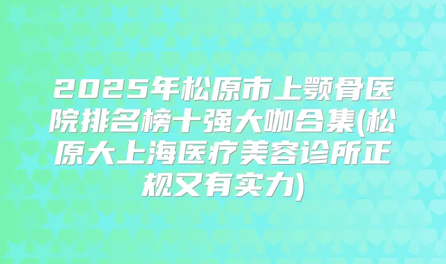 2025年松原市上颚骨医院排名榜十强大咖合集(松原大上海医疗美容诊所正规又有实力)