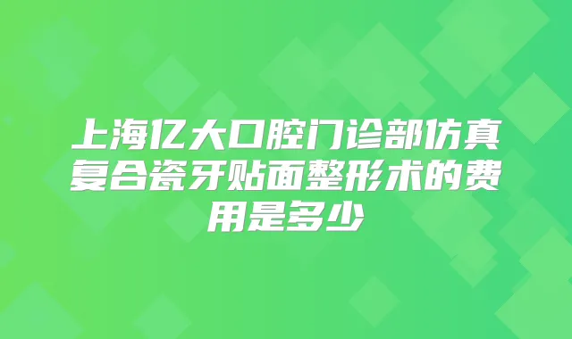 上海亿大口腔门诊部仿真复合瓷牙贴面整形术的费用是多少