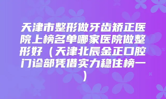 天津市整形做牙齿矫正医院上榜名单哪家医院做整形好（天津北辰金正口腔门诊部凭借实力稳住榜一）